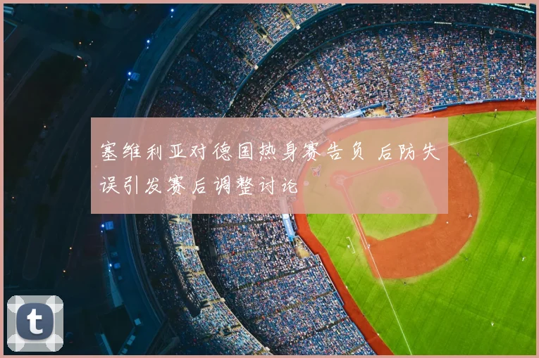 塞维利亚对德国热身赛告负 后防失误引发赛后调整讨论