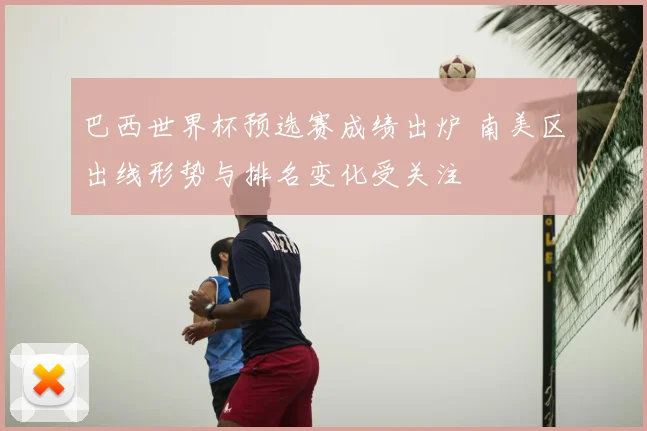 巴西世界杯预选赛成绩出炉 南美区出线形势与排名变化受关注