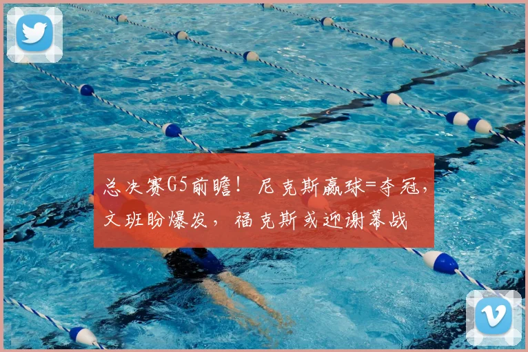 总决赛G5前瞻!尼克斯赢球=夺冠,文班盼爆发,福克斯或迎谢幕战