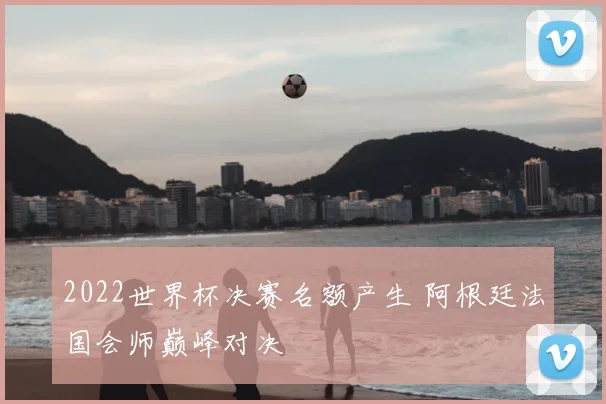 2022世界杯决赛名额产生 阿根廷法国会师巅峰对决