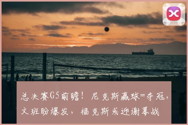 总决赛G5前瞻！尼克斯赢球=夺冠，文班盼爆发，福克斯或迎谢幕战